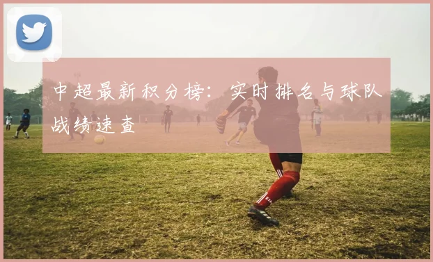 中超最新积分榜：实时排名与球队战绩速查