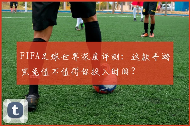 FIFA足球世界深度评测：这款手游究竟值不值得你投入时间？