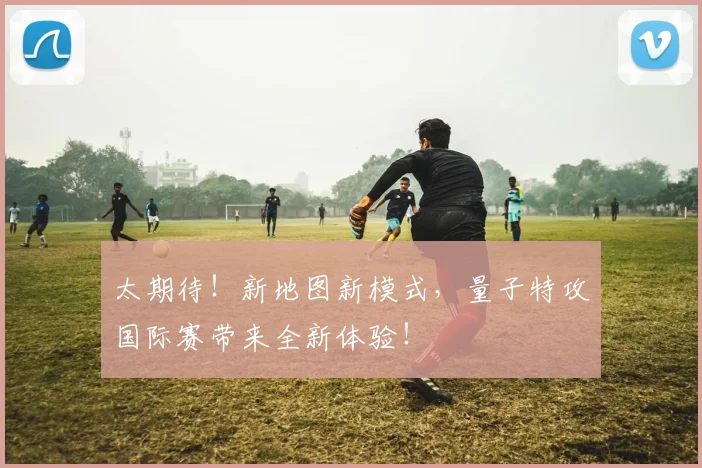 太期待!新地图新模式,量子特攻国际赛带来全新体验!