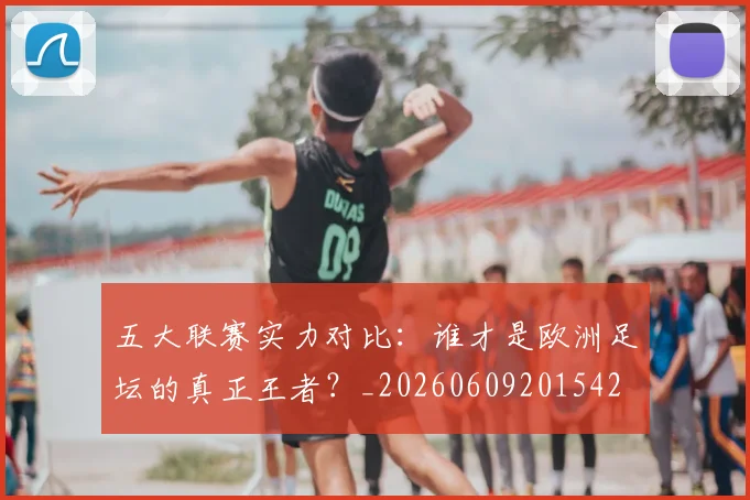 五大联赛实力对比：谁才是欧洲足坛的真正王者？_20260609201542