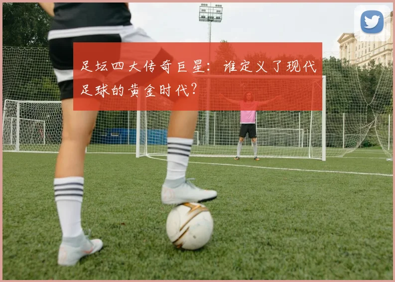 足坛四大传奇巨星：谁定义了现代足球的黄金时代？