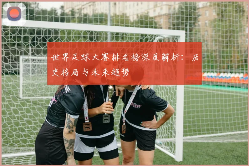 世界足球大赛排名榜深度解析:历史格局与未来趋势