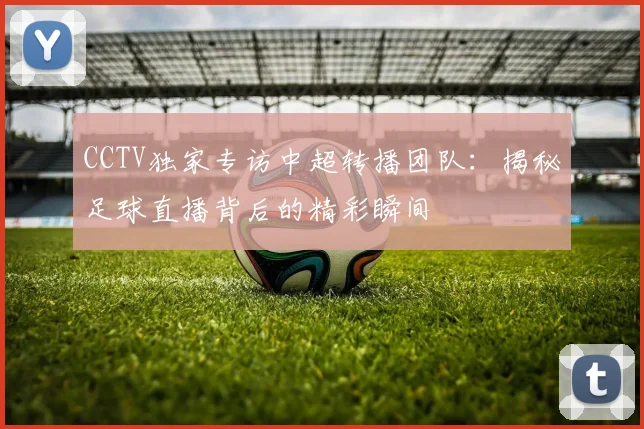 CCTV独家专访中超转播团队：揭秘足球直播背后的精彩瞬间