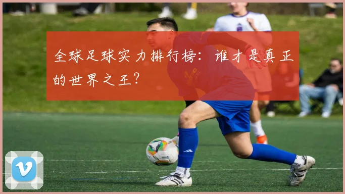 全球足球实力排行榜：谁才是真正的世界之王？